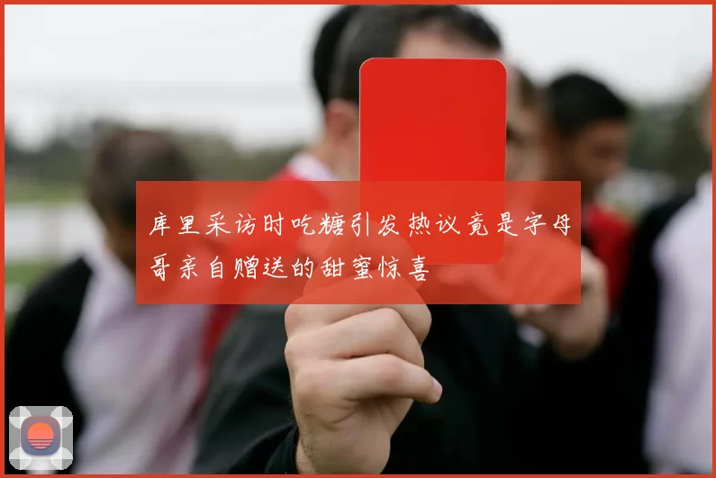 库里采访时吃糖引发热议竟是字母哥亲自赠送的甜蜜惊喜