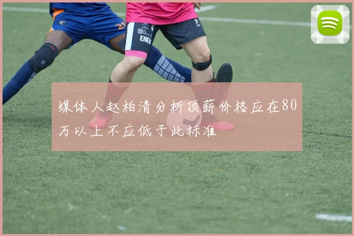 媒体人赵柏清分析顶薪价格应在80万以上不应低于此标准