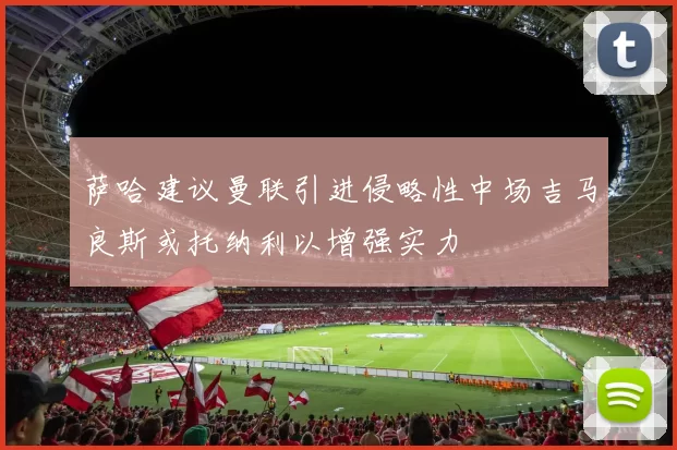 萨哈建议曼联引进侵略性中场吉马良斯或托纳利以增强实力