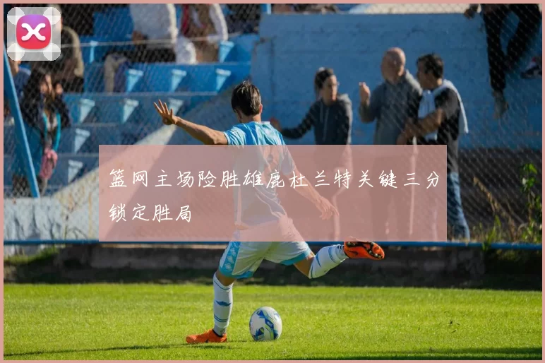 篮网主场险胜雄鹿杜兰特关键三分锁定胜局