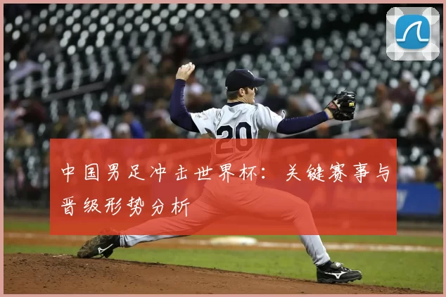 中国男足冲击世界杯：关键赛事与晋级形势分析