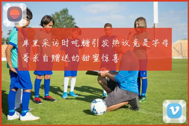 库里采访时吃糖引发热议竟是字母哥亲自赠送的甜蜜惊喜