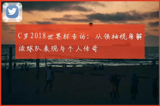 C罗2018世界杯专访：从领袖视角解读球队表现与个人传奇