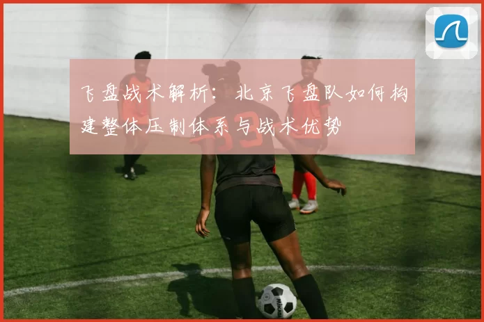 飞盘战术解析:北京飞盘队如何构建整体压制体系与战术优势