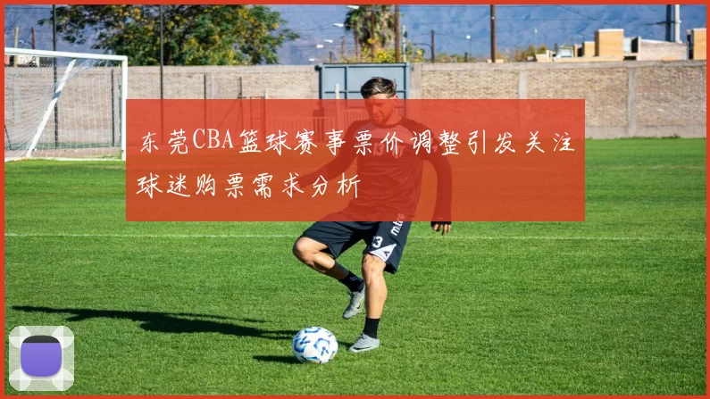东莞CBA篮球赛事票价调整引发关注球迷购票需求分析