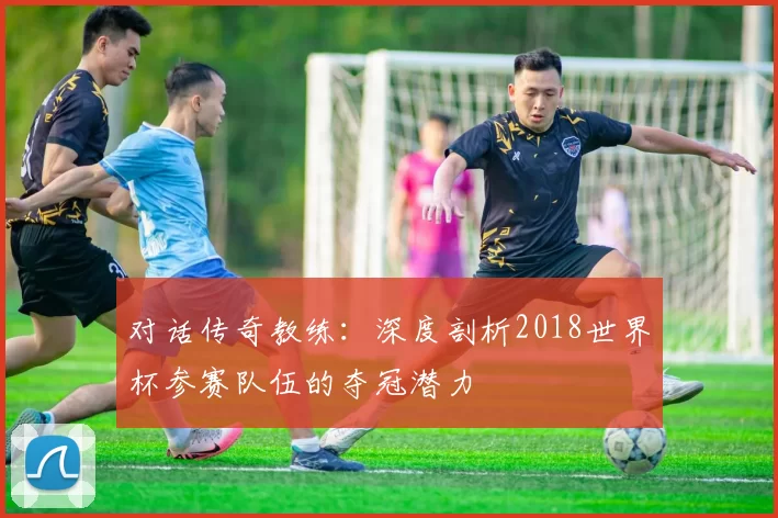 对话传奇教练:深度剖析2018世界杯参赛队伍的夺冠潜力