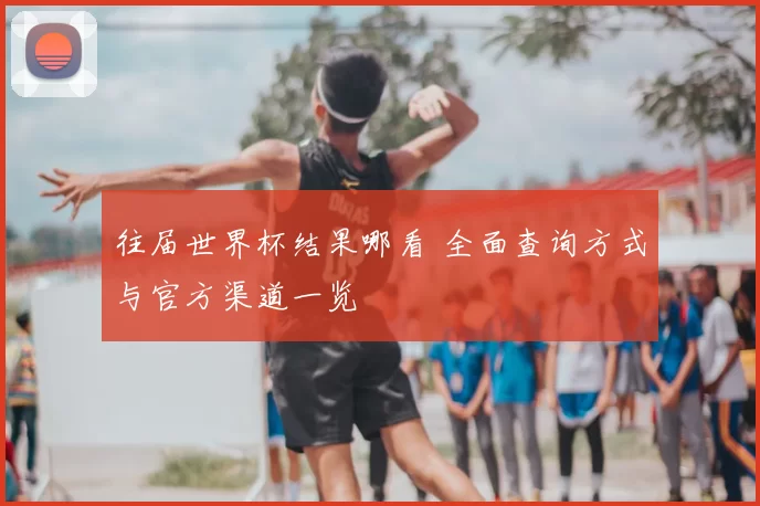 往届世界杯结果哪看 全面查询方式与官方渠道一览