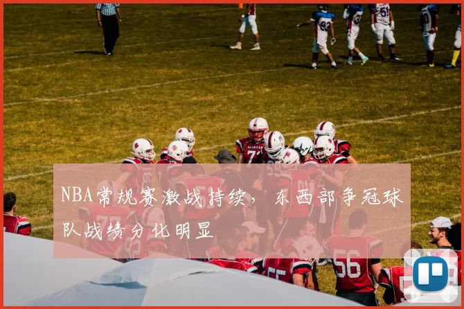 NBA常规赛激战持续，东西部争冠球队战绩分化明显