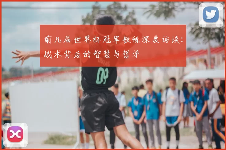 前几届世界杯冠军教练深度访谈:战术背后的智慧与哲学