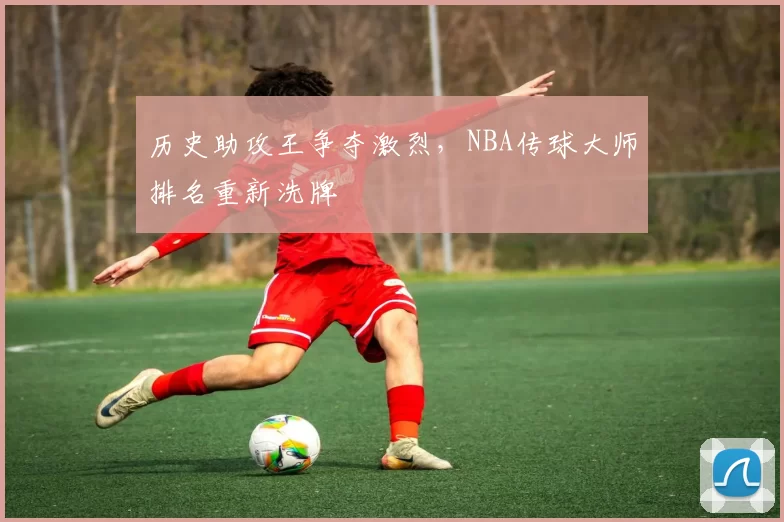 历史助攻王争夺激烈，NBA传球大师排名重新洗牌