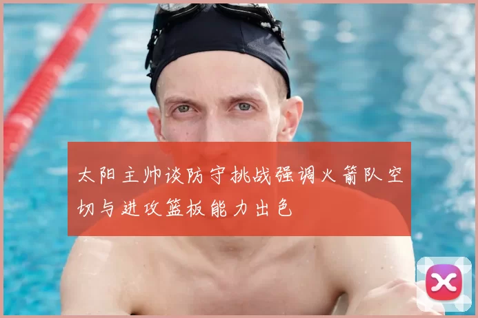 太阳主帅谈防守挑战强调火箭队空切与进攻篮板能力出色