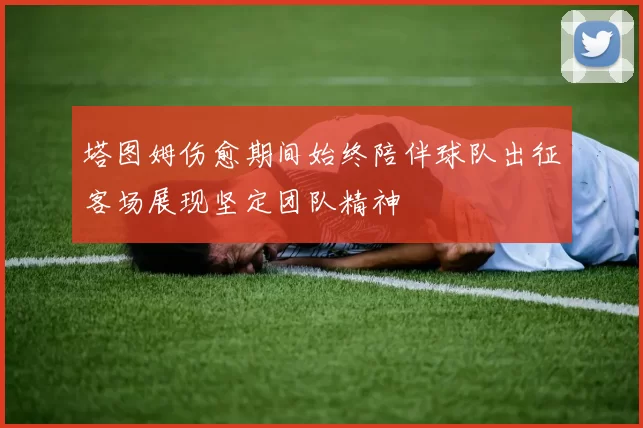 塔图姆伤愈期间始终陪伴球队出征客场展现坚定团队精神