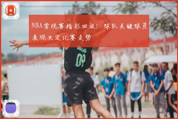 NBA常规赛精彩回放：球队关键球员表现决定比赛走势