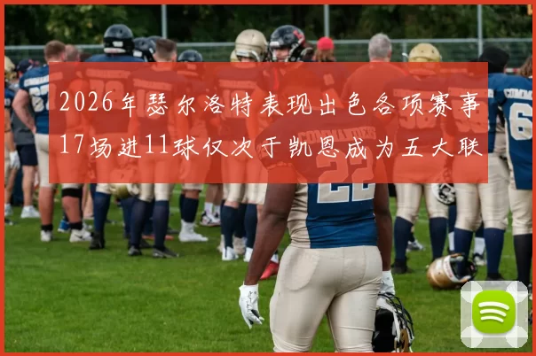 2026年瑟尔洛特表现出色各项赛事17场进11球仅次于凯恩成为五大联赛新星