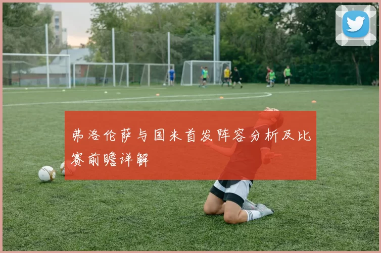 弗洛伦萨与国米首发阵容分析及比赛前瞻详解