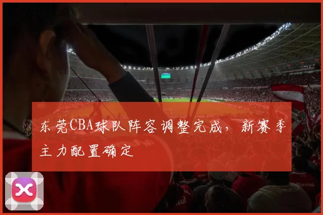 东莞CBA球队阵容调整完成,新赛季主力配置确定