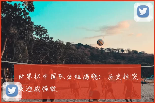 世界杯中国队分组揭晓：历史性突破迎战强敌