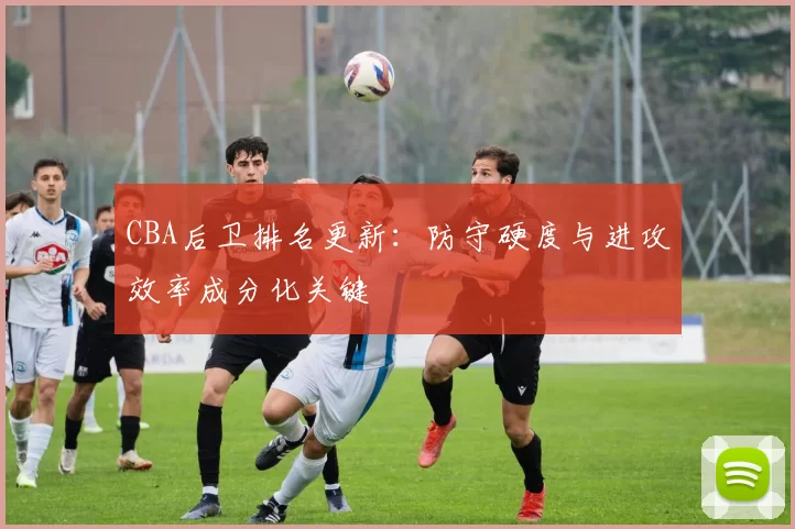 CBA后卫排名更新：防守硬度与进攻效率成分化关键
