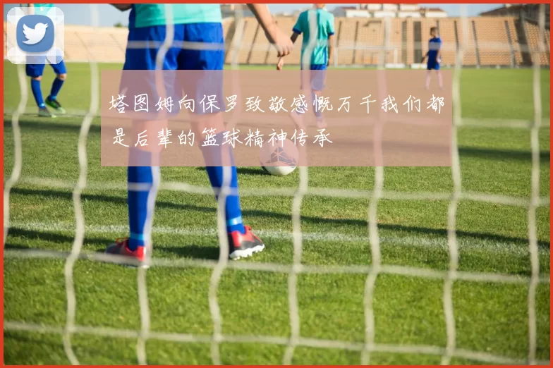塔图姆向保罗致敬感慨万千我们都是后辈的篮球精神传承