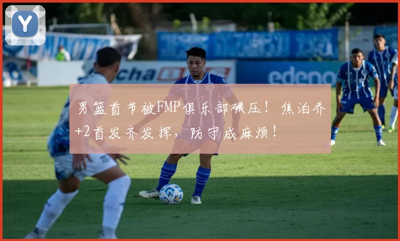 男篮首节被FMP俱乐部碾压！焦泊乔+2首发齐发挥，防守成麻烦！