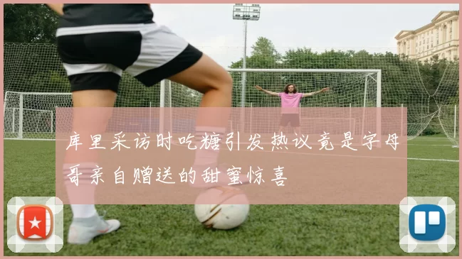 库里采访时吃糖引发热议竟是字母哥亲自赠送的甜蜜惊喜
